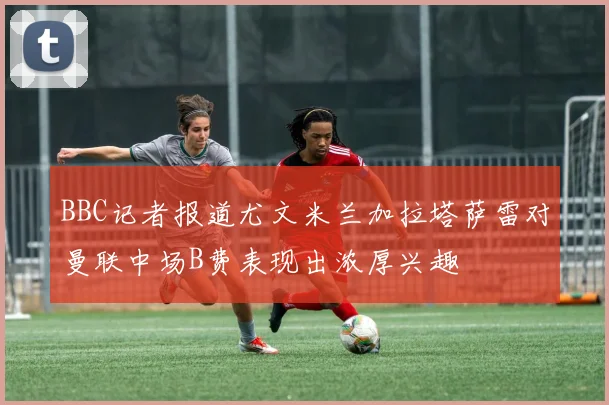 BBC记者报道尤文米兰加拉塔萨雷对曼联中场B费表现出浓厚兴趣