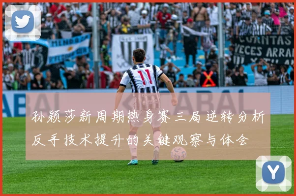 孙颖莎新周期热身赛三局逆转分析反手技术提升的关键观察与体会