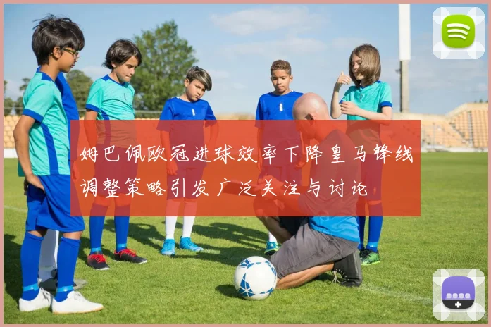姆巴佩欧冠进球效率下降皇马锋线调整策略引发广泛关注与讨论